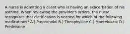 A nurse is admitting a client who is having an exacerbation of his asthma. When reviewing the provider's orders, the nurse recognizes that clarification is needed for which of the following medications? A.) Propranolol B.) Theophylline C.) Montelukast D.) Prednisone