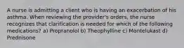 A nurse is admitting a client who is having an exacerbation of his asthma. When reviewing the provider's orders, the nurse recognizes that clarification is needed for which of the following medications? a) Propranolol b) Theophylline c) Montelukast d) Prednisone