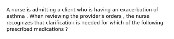 A nurse is admitting a client who is having an exacerbation of asthma . When reviewing the provider's orders , the nurse recognizes that clarification is needed for which of the following prescribed medications ?