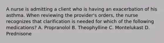 A nurse is admitting a client who is having an exacerbation of his asthma. When reviewing the provider's orders, the nurse recognizes that clarification is needed for which of the following medications? A. Propranolol B. Theophylline C. Montelukast D. Prednisone