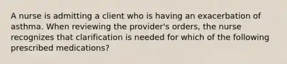 A nurse is admitting a client who is having an exacerbation of asthma. When reviewing the provider's orders, the nurse recognizes that clarification is needed for which of the following prescribed medications?