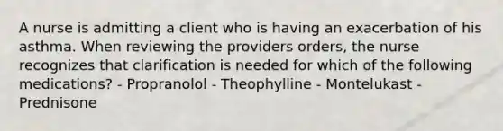 A nurse is admitting a client who is having an exacerbation of his asthma. When reviewing the providers orders, the nurse recognizes that clarification is needed for which of the following medications? - Propranolol - Theophylline - Montelukast - Prednisone