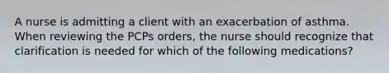 A nurse is admitting a client with an exacerbation of asthma. When reviewing the PCPs orders, the nurse should recognize that clarification is needed for which of the following medications?