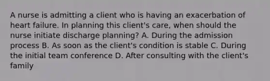 A nurse is admitting a client who is having an exacerbation of heart failure. In planning this client's care, when should the nurse initiate discharge planning? A. During the admission process B. As soon as the client's condition is stable C. During the initial team conference D. After consulting with the client's family