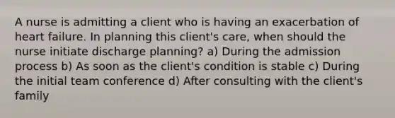 A nurse is admitting a client who is having an exacerbation of heart failure. In planning this client's care, when should the nurse initiate discharge planning? a) During the admission process b) As soon as the client's condition is stable c) During the initial team conference d) After consulting with the client's family