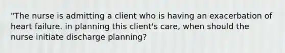 "The nurse is admitting a client who is having an exacerbation of heart failure. in planning this client's care, when should the nurse initiate discharge planning?