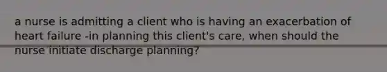 a nurse is admitting a client who is having an exacerbation of heart failure -in planning this client's care, when should the nurse initiate discharge planning?