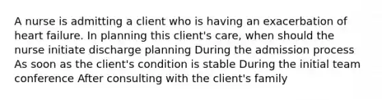 A nurse is admitting a client who is having an exacerbation of heart failure. In planning this client's care, when should the nurse initiate discharge planning During the admission process As soon as the client's condition is stable During the initial team conference After consulting with the client's family