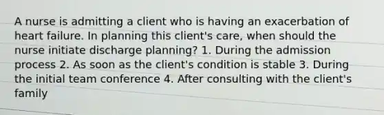 A nurse is admitting a client who is having an exacerbation of heart failure. In planning this client's care, when should the nurse initiate discharge planning? 1. During the admission process 2. As soon as the client's condition is stable 3. During the initial team conference 4. After consulting with the client's family