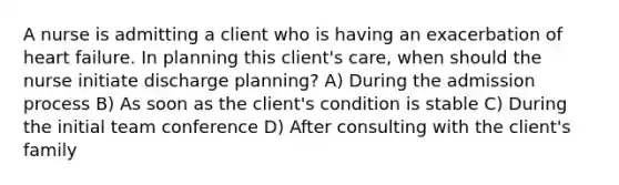 A nurse is admitting a client who is having an exacerbation of heart failure. In planning this client's care, when should the nurse initiate discharge planning? A) During the admission process B) As soon as the client's condition is stable C) During the initial team conference D) After consulting with the client's family