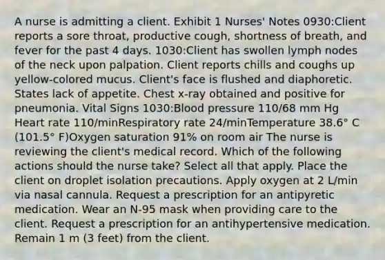 A nurse is admitting a client. Exhibit 1 Nurses' Notes 0930:Client reports a sore throat, productive cough, shortness of breath, and fever for the past 4 days. 1030:Client has swollen lymph nodes of the neck upon palpation. Client reports chills and coughs up yellow-colored mucus. Client's face is flushed and diaphoretic. States lack of appetite. Chest x-ray obtained and positive for pneumonia. Vital Signs 1030:Blood pressure 110/68 mm Hg Heart rate 110/minRespiratory rate 24/minTemperature 38.6° C (101.5° F)Oxygen saturation 91% on room air The nurse is reviewing the client's medical record. Which of the following actions should the nurse take? Select all that apply. Place the client on droplet isolation precautions. Apply oxygen at 2 L/min via nasal cannula. Request a prescription for an antipyretic medication. Wear an N-95 mask when providing care to the client. Request a prescription for an antihypertensive medication. Remain 1 m (3 feet) from the client.