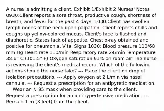 A nurse is admitting a client. Exhibit 1/Exhibit 2 Nurses' Notes 0930:Client reports a sore throat, productive cough, shortness of breath, and fever for the past 4 days. 1030:Client has swollen lymph nodes of the neck upon palpation. Client reports chills and coughs up yellow-colored mucus. Client's face is flushed and diaphoretic. States lack of appetite. Chest x-ray obtained and positive for pneumonia. Vital Signs 1030: Blood pressure 110/68 mm Hg Heart rate 110/min Respiratory rate 24/min Temperature 38.6° C (101.5° F) Oxygen saturation 91% on room air The nurse is reviewing the client's medical record. Which of the following actions should the nurse take? --- Place the client on droplet isolation precautions. --- Apply oxygen at 2 L/min via nasal cannula. --- Request a prescription for an antipyretic medication. --- Wear an N-95 mask when providing care to the client. --- Request a prescription for an antihypertensive medication. --- Remain 1 m (3 feet) from the client.