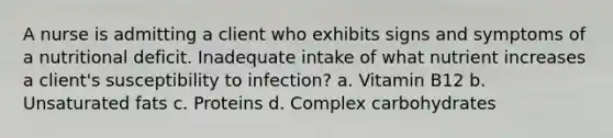 A nurse is admitting a client who exhibits signs and symptoms of a nutritional deficit. Inadequate intake of what nutrient increases a client's susceptibility to infection? a. Vitamin B12 b. Unsaturated fats c. Proteins d. Complex carbohydrates