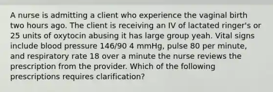 A nurse is admitting a client who experience the vaginal birth two hours ago. The client is receiving an IV of lactated ringer's or 25 units of oxytocin abusing it has large group yeah. Vital signs include blood pressure 146/90 4 mmHg, pulse 80 per minute, and respiratory rate 18 over a minute the nurse reviews the prescription from the provider. Which of the following prescriptions requires clarification?