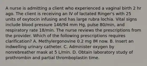 A nurse is admitting a client who experienced a vaginal birth 2 hr ago. The client is receiving an IV of lactated Ringer's with 25 units of oxytocin infusing and has large rubra lochia. Vital signs include blood pressure 146/94 mm Hg, pulse 80/min, and respiratory rate 18/min. The nurse reviews the prescriptions from the provider. Which of the following prescriptions requires clarification? A. Methylergonovine 0.2 mg IM now. B. Insert an indwelling urinary catheter. C. Administer oxygen by nonrebreather mask at 5 L/min. D. Obtain laboratory study of prothrombin and partial thromboplastin time.