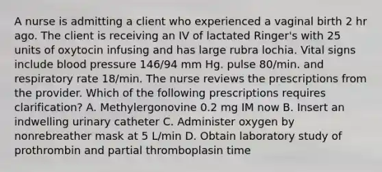 A nurse is admitting a client who experienced a vaginal birth 2 hr ago. The client is receiving an IV of lactated Ringer's with 25 units of oxytocin infusing and has large rubra lochia. Vital signs include blood pressure 146/94 mm Hg. pulse 80/min. and respiratory rate 18/min. The nurse reviews the prescriptions from the provider. Which of the following prescriptions requires clarification? A. Methylergonovine 0.2 mg IM now B. Insert an indwelling urinary catheter C. Administer oxygen by nonrebreather mask at 5 L/min D. Obtain laboratory study of prothrombin and partial thromboplasin time