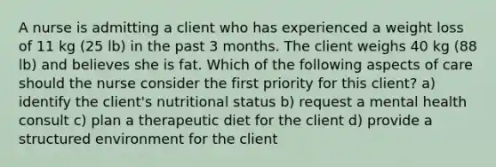 A nurse is admitting a client who has experienced a weight loss of 11 kg (25 lb) in the past 3 months. The client weighs 40 kg (88 lb) and believes she is fat. Which of the following aspects of care should the nurse consider the first priority for this client? a) identify the client's nutritional status b) request a mental health consult c) plan a therapeutic diet for the client d) provide a structured environment for the client