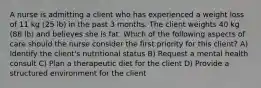 A nurse is admitting a client who has experienced a weight loss of 11 kg (25 lb) in the past 3 months. The client weights 40 kg (88 lb) and believes she is fat. Which of the following aspects of care should the nurse consider the first priority for this client? A) Identify the client's nutritional status B) Request a mental health consult C) Plan a therapeutic diet for the client D) Provide a structured environment for the client