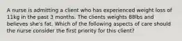 A nurse is admitting a client who has experienced weight loss of 11kg in the past 3 months. The clients weights 88lbs and believes she's fat. Which of the following aspects of care should the nurse consider the first priority for this client?