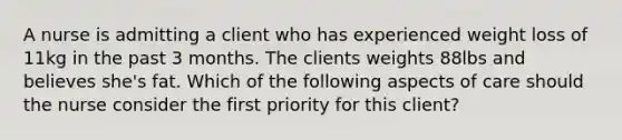 A nurse is admitting a client who has experienced weight loss of 11kg in the past 3 months. The clients weights 88lbs and believes she's fat. Which of the following aspects of care should the nurse consider the first priority for this client?