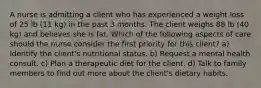 A nurse is admitting a client who has experienced a weight loss of 25 lb (11 kg) in the past 3 months. The client weighs 88 lb (40 kg) and believes she is fat. Which of the following aspects of care should the nurse consider the first priority for this client? a) Identify the client's nutritional status. b) Request a mental health consult. c) Plan a therapeutic diet for the client. d) Talk to family members to find out more about the client's dietary habits.