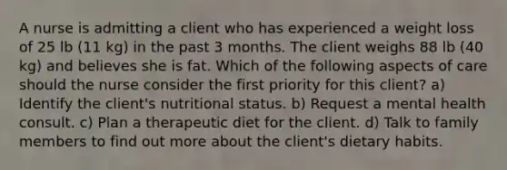 A nurse is admitting a client who has experienced a weight loss of 25 lb (11 kg) in the past 3 months. The client weighs 88 lb (40 kg) and believes she is fat. Which of the following aspects of care should the nurse consider the first priority for this client? a) Identify the client's nutritional status. b) Request a mental health consult. c) Plan a therapeutic diet for the client. d) Talk to family members to find out more about the client's dietary habits.