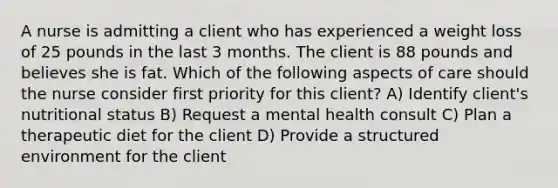 A nurse is admitting a client who has experienced a weight loss of 25 pounds in the last 3 months. The client is 88 pounds and believes she is fat. Which of the following aspects of care should the nurse consider first priority for this client? A) Identify client's nutritional status B) Request a mental health consult C) Plan a therapeutic diet for the client D) Provide a structured environment for the client