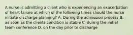 A nurse is admitting a client who is experiencing an exacerbation of heart failure at which of the following times should the nurse initiate discharge planning? A. During the admission process B. as soon as the clients condition is stable C. during the initial team conference D. on the day prior to discharge