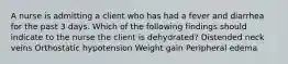 A nurse is admitting a client who has had a fever and diarrhea for the past 3 days. Which of the following findings should indicate to the nurse the client is dehydrated? Distended neck veins Orthostatic hypotension Weight gain Peripheral edema