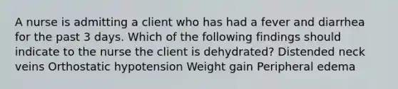 A nurse is admitting a client who has had a fever and diarrhea for the past 3 days. Which of the following findings should indicate to the nurse the client is dehydrated? Distended neck veins Orthostatic hypotension Weight gain Peripheral edema