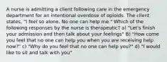 A nurse is admitting a client following care in the emergency department for an intentional overdose of opioids. The client states, "I feel so alone. No one can help me." Which of the following responses by the nurse is therapeutic? a) "Let's finish your admission and then talk about your feelings" B) "How come you feel that no one can help you when you are receiving help now?" c) "Why do you feel that no one can help you?" d) "I would like to sit and talk with you"