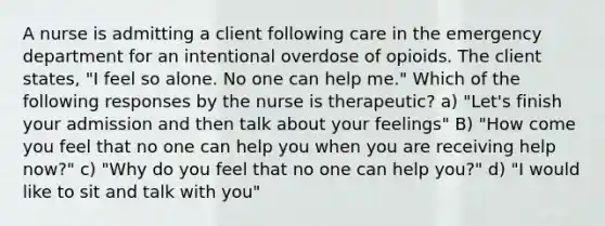 A nurse is admitting a client following care in the emergency department for an intentional overdose of opioids. The client states, "I feel so alone. No one can help me." Which of the following responses by the nurse is therapeutic? a) "Let's finish your admission and then talk about your feelings" B) "How come you feel that no one can help you when you are receiving help now?" c) "Why do you feel that no one can help you?" d) "I would like to sit and talk with you"