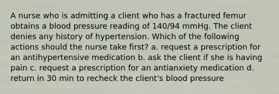 A nurse who is admitting a client who has a fractured femur obtains a blood pressure reading of 140/94 mmHg. The client denies any history of hypertension. Which of the following actions should the nurse take first? a. request a prescription for an antihypertensive medication b. ask the client if she is having pain c. request a prescription for an antianxiety medication d. return in 30 min to recheck the client's blood pressure