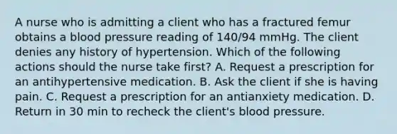 A nurse who is admitting a client who has a fractured femur obtains a blood pressure reading of 140/94 mmHg. The client denies any history of hypertension. Which of the following actions should the nurse take first? A. Request a prescription for an antihypertensive medication. B. Ask the client if she is having pain. C. Request a prescription for an antianxiety medication. D. Return in 30 min to recheck the client's blood pressure.