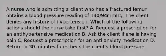 A nurse who is admitting a client who has a fractured femur obtains a blood pressure reading of 140/94mmHg. The client denies any history of hypertension. Which of the following actions should the nurse take first? A. Request a prescription for an antihypertensive medication B. Ask the client if she is having pain C. Request a prescription for an anti anxiety medication D. Return in 30 minutes fo recheck the client's blood pressure