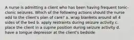 A nurse is admitting a client who has been having frequent tonic-clonic seizures. Which of the following actions should the nurse add to the client's plan of care? a. wrap blankets around all 4 sides of the bed b. apply restraints during seizure activity c. place the client in a supine position during seizure activity d. have a tongue depressor at the client's bedside