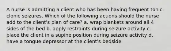 A nurse is admitting a client who has been having frequent tonic-clonic seizures. Which of the following actions should the nurse add to the client's plan of care? a. wrap blankets around all 4 sides of the bed b. apply restraints during seizure activity c. place the client in a supine position during seizure activity d. have a tongue depressor at the client's bedside