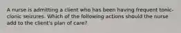 A nurse is admitting a client who has been having frequent tonic-clonic seizures. Which of the following actions should the nurse add to the client's plan of care?