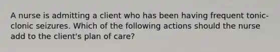 A nurse is admitting a client who has been having frequent tonic-clonic seizures. Which of the following actions should the nurse add to the client's plan of care?