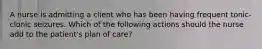 A nurse is admitting a client who has been having frequent tonic-clonic seizures. Which of the following actions should the nurse add to the patient's plan of care?