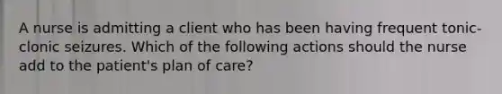 A nurse is admitting a client who has been having frequent tonic-clonic seizures. Which of the following actions should the nurse add to the patient's plan of care?