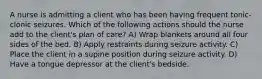 A nurse is admitting a client who has been having frequent tonic-clonic seizures. Which of the following actions should the nurse add to the client's plan of care? A) Wrap blankets around all four sides of the bed. B) Apply restraints during seizure activity. C) Place the client in a supine position during seizure activity. D) Have a tongue depressor at the client's bedside.