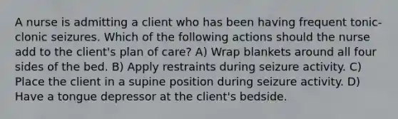 A nurse is admitting a client who has been having frequent tonic-clonic seizures. Which of the following actions should the nurse add to the client's plan of care? A) Wrap blankets around all four sides of the bed. B) Apply restraints during seizure activity. C) Place the client in a supine position during seizure activity. D) Have a tongue depressor at the client's bedside.