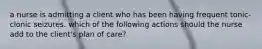 a nurse is admitting a client who has been having frequent tonic-clonic seizures. which of the following actions should the nurse add to the client's plan of care?