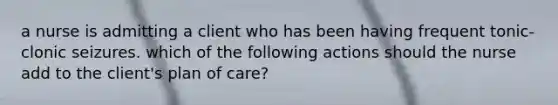 a nurse is admitting a client who has been having frequent tonic-clonic seizures. which of the following actions should the nurse add to the client's plan of care?