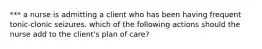 *** a nurse is admitting a client who has been having frequent tonic-clonic seizures. which of the following actions should the nurse add to the client's plan of care?