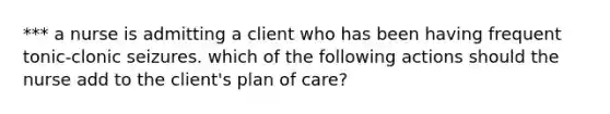 *** a nurse is admitting a client who has been having frequent tonic-clonic seizures. which of the following actions should the nurse add to the client's plan of care?