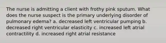 The nurse is admitting a client with frothy pink sputum. What does the nurse suspect is the primary underlying disorder of pulmonary edema? a. decreased left ventricular pumping b. decreased right ventricular elasticity c. increased left atrial contractility d. increased right atrial resistance