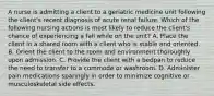 A nurse is admitting a client to a geriatric medicine unit following the client's recent diagnosis of acute renal failure. Which of the following nursing actions is most likely to reduce the client's chance of experiencing a fall while on the unit? A. Place the client in a shared room with a client who is stable and oriented. B. Orient the client to the room and environment thoroughly upon admission. C. Provide the client with a bedpan to reduce the need to transfer to a commode or washroom. D. Administer pain medications sparingly in order to minimize cognitive or musculoskeletal side effects.