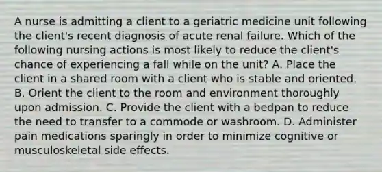 A nurse is admitting a client to a geriatric medicine unit following the client's recent diagnosis of acute renal failure. Which of the following nursing actions is most likely to reduce the client's chance of experiencing a fall while on the unit? A. Place the client in a shared room with a client who is stable and oriented. B. Orient the client to the room and environment thoroughly upon admission. C. Provide the client with a bedpan to reduce the need to transfer to a commode or washroom. D. Administer pain medications sparingly in order to minimize cognitive or musculoskeletal side effects.